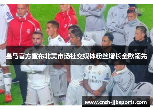 皇马官方宣布北美市场社交媒体粉丝增长全欧领先
