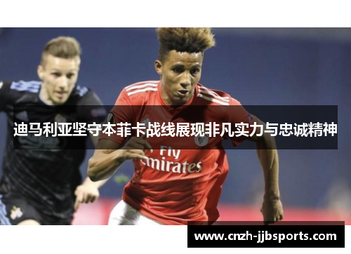 迪马利亚坚守本菲卡战线展现非凡实力与忠诚精神